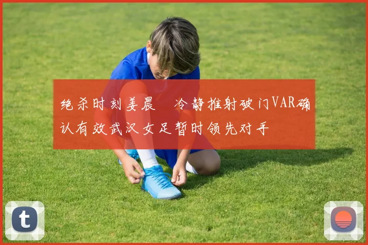 绝杀时刻姜晨璟冷静推射破门VAR确认有效武汉女足暂时领先对手
