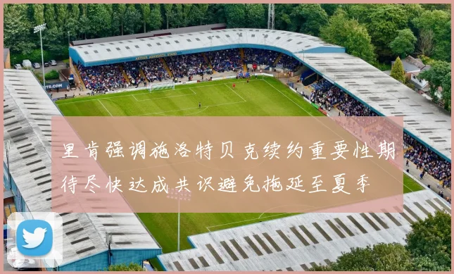 里肯强调施洛特贝克续约重要性期待尽快达成共识避免拖延至夏季