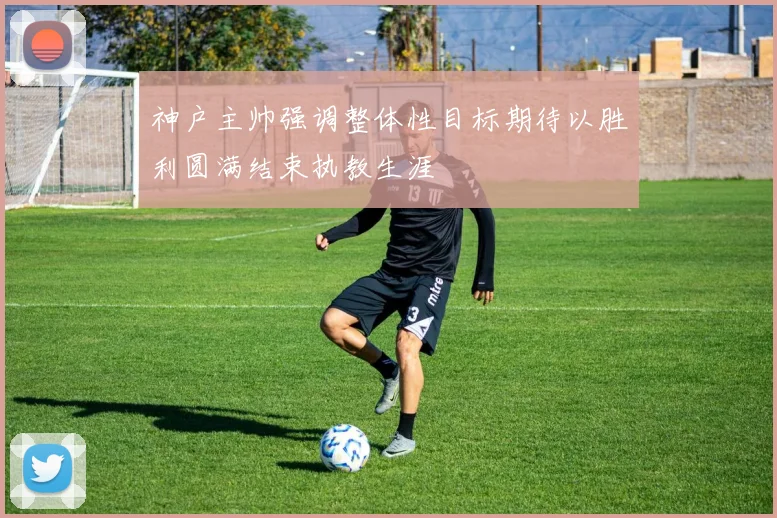 神户主帅强调整体性目标期待以胜利圆满结束执教生涯