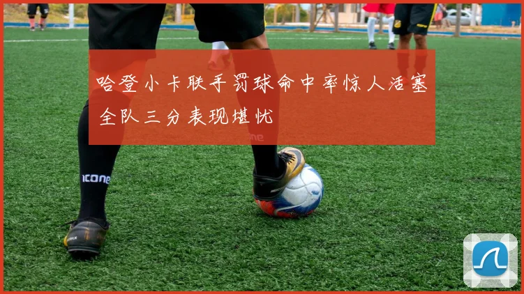哈登小卡联手罚球命中率惊人活塞全队三分表现堪忧