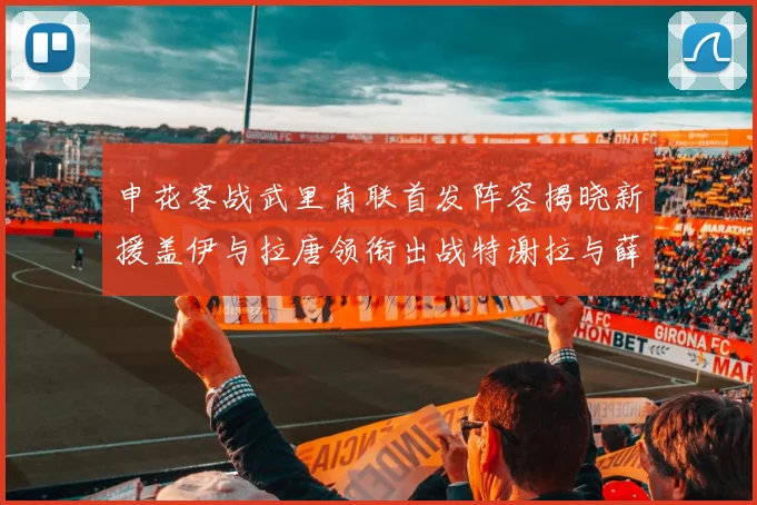 申花客战武里南联首发阵容揭晓新援盖伊与拉唐领衔出战特谢拉与薛庆浩同场竞技
