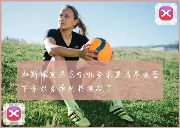 加斯佩里尼急吼吼要求罗马尽快签下齐尔克泽别再拖延了