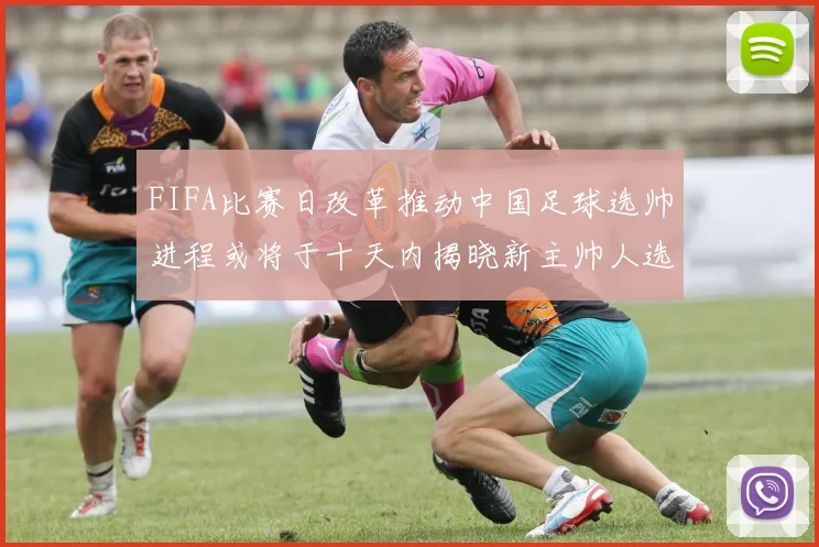 FIFA比赛日改革推动中国足球选帅进程或将于十天内揭晓新主帅人选