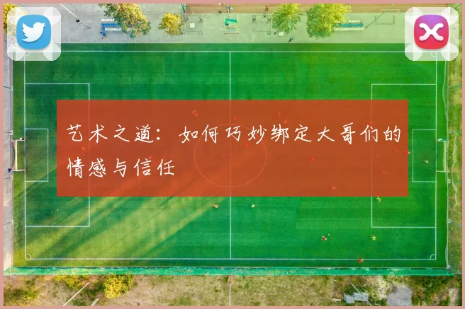 艺术之道：如何巧妙绑定大哥们的情感与信任