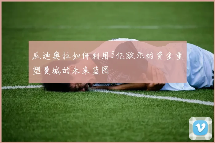 瓜迪奥拉如何利用5亿欧元的资金重塑曼城的未来蓝图