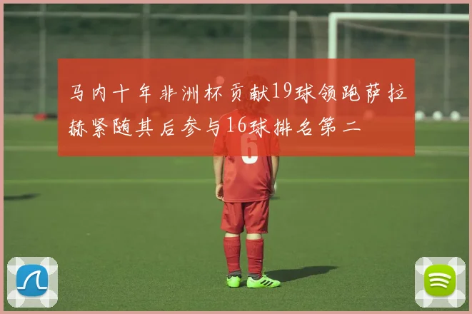 马内十年非洲杯贡献19球领跑萨拉赫紧随其后参与16球排名第二