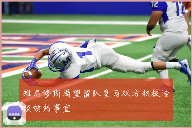 维尼修斯渴望留队皇马双方积极洽谈续约事宜