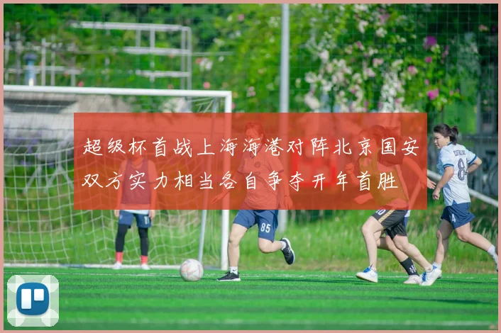 超级杯首战上海海港对阵北京国安双方实力相当各自争夺开年首胜
