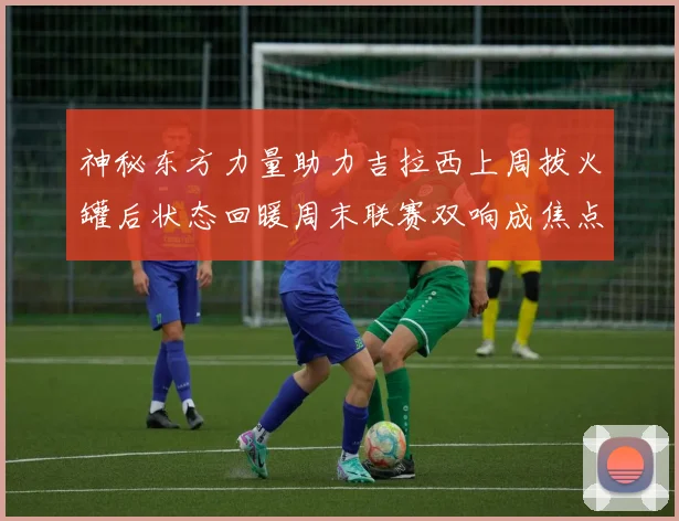 神秘东方力量助力吉拉西上周拔火罐后状态回暖周末联赛双响成焦点