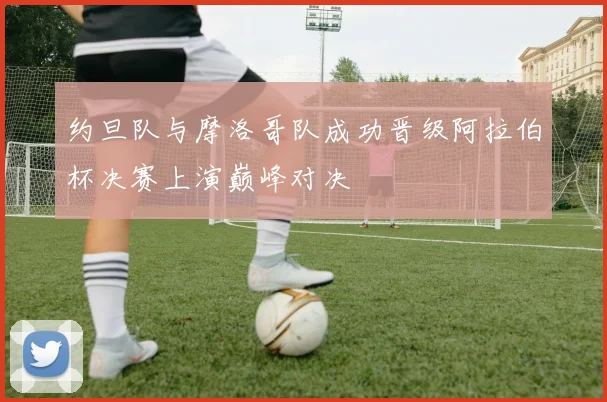 约旦队与摩洛哥队成功晋级阿拉伯杯决赛上演巅峰对决